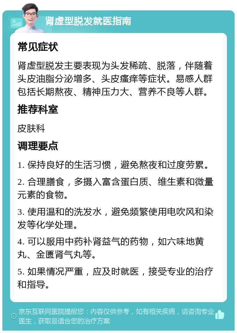 肾虚型脱发就医指南 常见症状 肾虚型脱发主要表现为头发稀疏、脱落，伴随着头皮油脂分泌增多、头皮瘙痒等症状。易感人群包括长期熬夜、精神压力大、营养不良等人群。 推荐科室 皮肤科 调理要点 1. 保持良好的生活习惯，避免熬夜和过度劳累。 2. 合理膳食，多摄入富含蛋白质、维生素和微量元素的食物。 3. 使用温和的洗发水，避免频繁使用电吹风和染发等化学处理。 4. 可以服用中药补肾益气的药物，如六味地黄丸、金匮肾气丸等。 5. 如果情况严重，应及时就医，接受专业的治疗和指导。