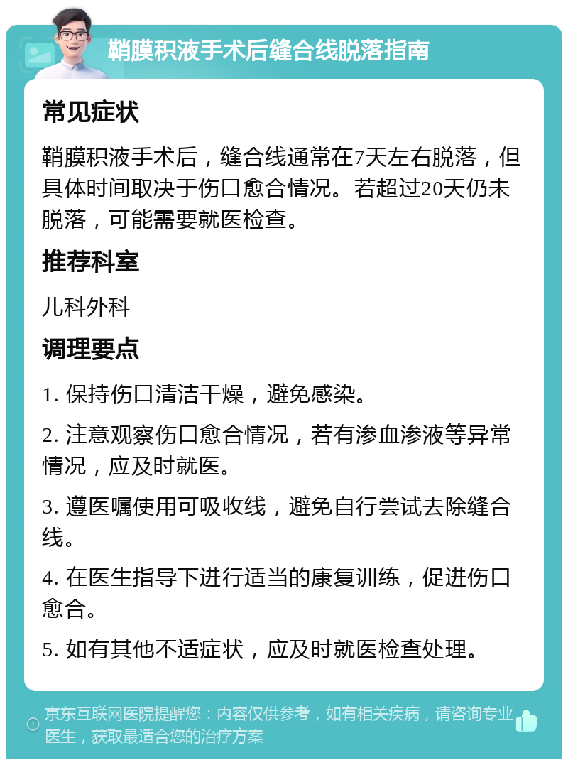 鞘膜积液手术后缝合线脱落指南 常见症状 鞘膜积液手术后，缝合线通常在7天左右脱落，但具体时间取决于伤口愈合情况。若超过20天仍未脱落，可能需要就医检查。 推荐科室 儿科外科 调理要点 1. 保持伤口清洁干燥，避免感染。 2. 注意观察伤口愈合情况，若有渗血渗液等异常情况，应及时就医。 3. 遵医嘱使用可吸收线，避免自行尝试去除缝合线。 4. 在医生指导下进行适当的康复训练，促进伤口愈合。 5. 如有其他不适症状，应及时就医检查处理。