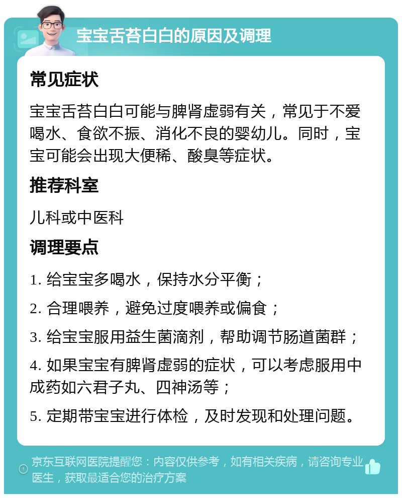 宝宝舌苔白白的原因及调理 常见症状 宝宝舌苔白白可能与脾肾虚弱有关，常见于不爱喝水、食欲不振、消化不良的婴幼儿。同时，宝宝可能会出现大便稀、酸臭等症状。 推荐科室 儿科或中医科 调理要点 1. 给宝宝多喝水，保持水分平衡； 2. 合理喂养，避免过度喂养或偏食； 3. 给宝宝服用益生菌滴剂，帮助调节肠道菌群； 4. 如果宝宝有脾肾虚弱的症状，可以考虑服用中成药如六君子丸、四神汤等； 5. 定期带宝宝进行体检，及时发现和处理问题。