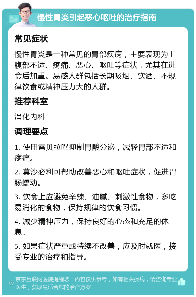 慢性胃炎引起恶心呕吐的治疗指南 常见症状 慢性胃炎是一种常见的胃部疾病，主要表现为上腹部不适、疼痛、恶心、呕吐等症状，尤其在进食后加重。易感人群包括长期吸烟、饮酒、不规律饮食或精神压力大的人群。 推荐科室 消化内科 调理要点 1. 使用雷贝拉唑抑制胃酸分泌，减轻胃部不适和疼痛。 2. 莫沙必利可帮助改善恶心和呕吐症状，促进胃肠蠕动。 3. 饮食上应避免辛辣、油腻、刺激性食物，多吃易消化的食物，保持规律的饮食习惯。 4. 减少精神压力，保持良好的心态和充足的休息。 5. 如果症状严重或持续不改善，应及时就医，接受专业的治疗和指导。