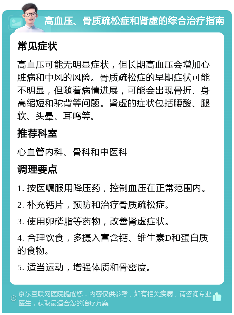 高血压、骨质疏松症和肾虚的综合治疗指南 常见症状 高血压可能无明显症状，但长期高血压会增加心脏病和中风的风险。骨质疏松症的早期症状可能不明显，但随着病情进展，可能会出现骨折、身高缩短和驼背等问题。肾虚的症状包括腰酸、腿软、头晕、耳鸣等。 推荐科室 心血管内科、骨科和中医科 调理要点 1. 按医嘱服用降压药，控制血压在正常范围内。 2. 补充钙片，预防和治疗骨质疏松症。 3. 使用卵磷脂等药物，改善肾虚症状。 4. 合理饮食，多摄入富含钙、维生素D和蛋白质的食物。 5. 适当运动，增强体质和骨密度。