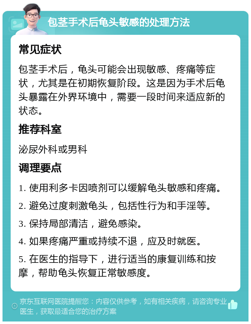 包茎手术后龟头敏感的处理方法 常见症状 包茎手术后，龟头可能会出现敏感、疼痛等症状，尤其是在初期恢复阶段。这是因为手术后龟头暴露在外界环境中，需要一段时间来适应新的状态。 推荐科室 泌尿外科或男科 调理要点 1. 使用利多卡因喷剂可以缓解龟头敏感和疼痛。 2. 避免过度刺激龟头，包括性行为和手淫等。 3. 保持局部清洁，避免感染。 4. 如果疼痛严重或持续不退，应及时就医。 5. 在医生的指导下，进行适当的康复训练和按摩，帮助龟头恢复正常敏感度。