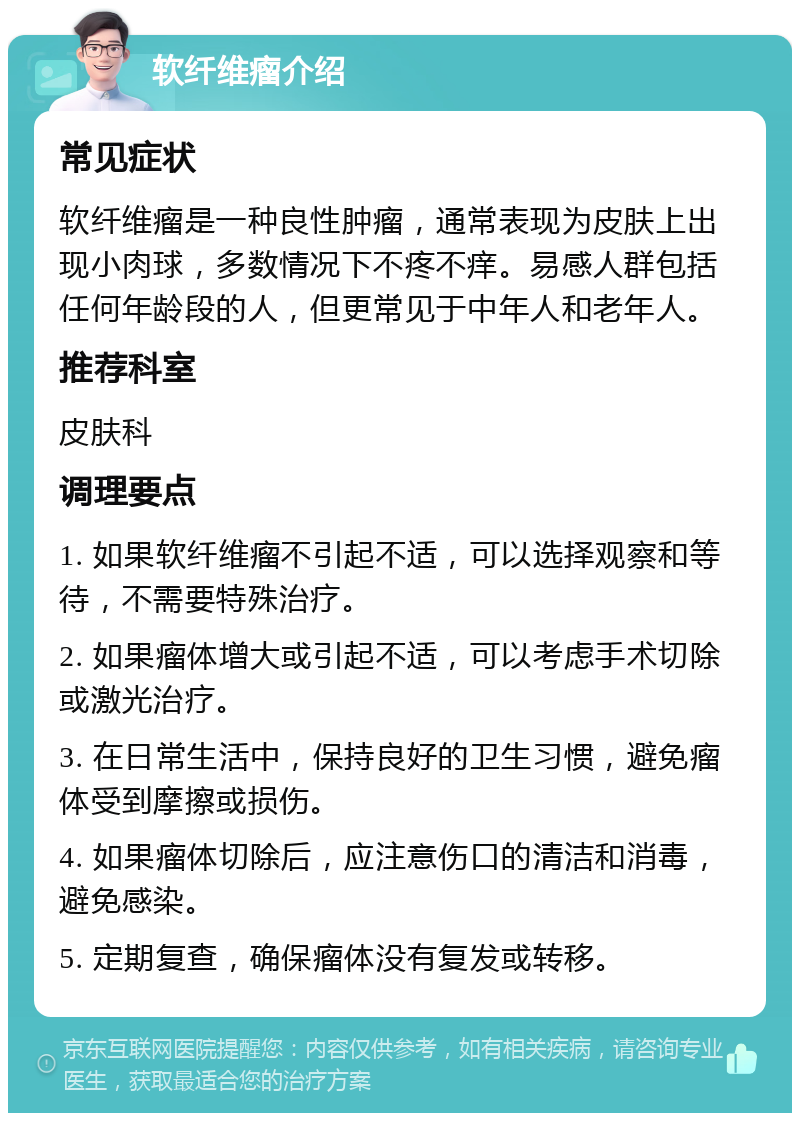 软纤维瘤介绍 常见症状 软纤维瘤是一种良性肿瘤，通常表现为皮肤上出现小肉球，多数情况下不疼不痒。易感人群包括任何年龄段的人，但更常见于中年人和老年人。 推荐科室 皮肤科 调理要点 1. 如果软纤维瘤不引起不适，可以选择观察和等待，不需要特殊治疗。 2. 如果瘤体增大或引起不适，可以考虑手术切除或激光治疗。 3. 在日常生活中，保持良好的卫生习惯，避免瘤体受到摩擦或损伤。 4. 如果瘤体切除后，应注意伤口的清洁和消毒，避免感染。 5. 定期复查，确保瘤体没有复发或转移。