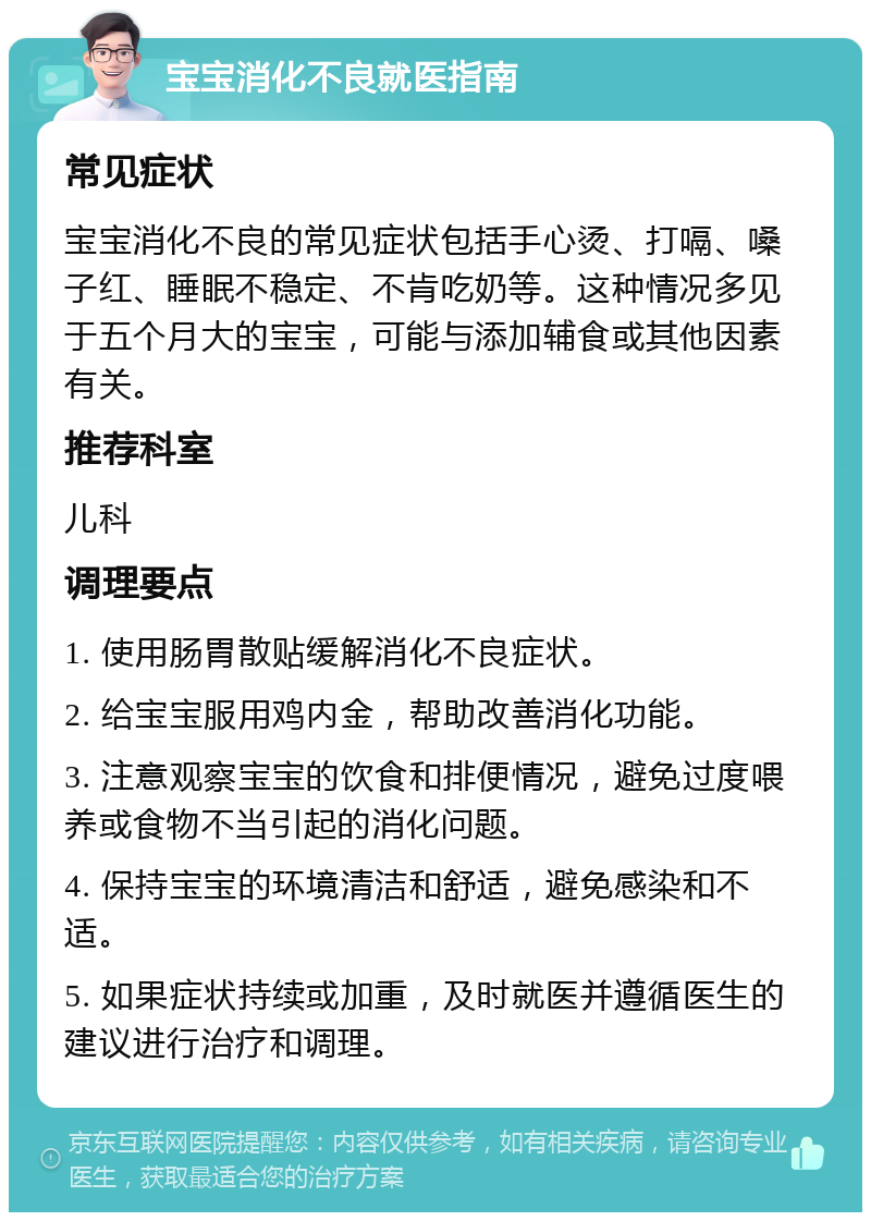 宝宝消化不良就医指南 常见症状 宝宝消化不良的常见症状包括手心烫、打嗝、嗓子红、睡眠不稳定、不肯吃奶等。这种情况多见于五个月大的宝宝，可能与添加辅食或其他因素有关。 推荐科室 儿科 调理要点 1. 使用肠胃散贴缓解消化不良症状。 2. 给宝宝服用鸡内金，帮助改善消化功能。 3. 注意观察宝宝的饮食和排便情况，避免过度喂养或食物不当引起的消化问题。 4. 保持宝宝的环境清洁和舒适，避免感染和不适。 5. 如果症状持续或加重，及时就医并遵循医生的建议进行治疗和调理。