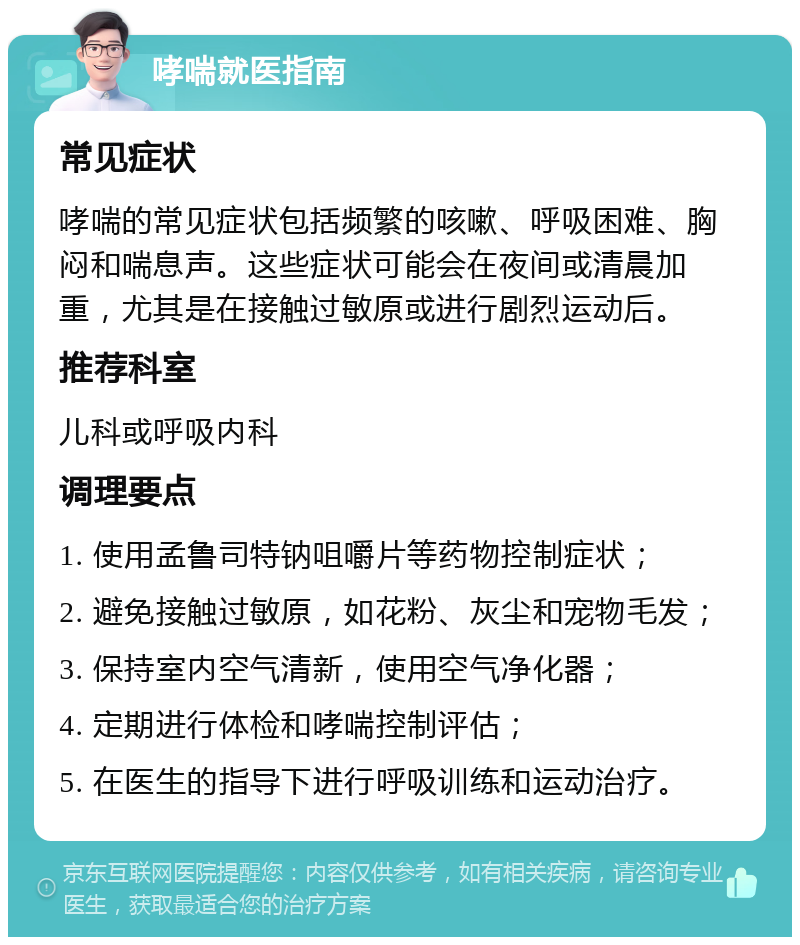 哮喘就医指南 常见症状 哮喘的常见症状包括频繁的咳嗽、呼吸困难、胸闷和喘息声。这些症状可能会在夜间或清晨加重，尤其是在接触过敏原或进行剧烈运动后。 推荐科室 儿科或呼吸内科 调理要点 1. 使用孟鲁司特钠咀嚼片等药物控制症状； 2. 避免接触过敏原，如花粉、灰尘和宠物毛发； 3. 保持室内空气清新，使用空气净化器； 4. 定期进行体检和哮喘控制评估； 5. 在医生的指导下进行呼吸训练和运动治疗。