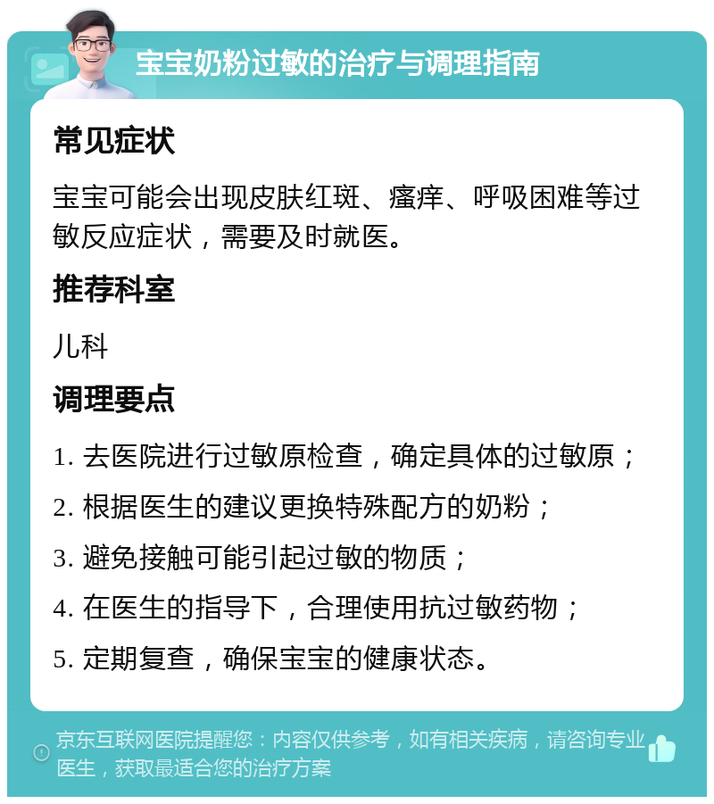 宝宝奶粉过敏的治疗与调理指南 常见症状 宝宝可能会出现皮肤红斑、瘙痒、呼吸困难等过敏反应症状，需要及时就医。 推荐科室 儿科 调理要点 1. 去医院进行过敏原检查，确定具体的过敏原； 2. 根据医生的建议更换特殊配方的奶粉； 3. 避免接触可能引起过敏的物质； 4. 在医生的指导下，合理使用抗过敏药物； 5. 定期复查，确保宝宝的健康状态。