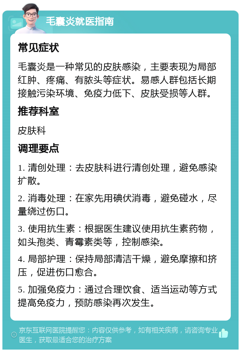 毛囊炎就医指南 常见症状 毛囊炎是一种常见的皮肤感染，主要表现为局部红肿、疼痛、有脓头等症状。易感人群包括长期接触污染环境、免疫力低下、皮肤受损等人群。 推荐科室 皮肤科 调理要点 1. 清创处理：去皮肤科进行清创处理，避免感染扩散。 2. 消毒处理：在家先用碘伏消毒，避免碰水，尽量绕过伤口。 3. 使用抗生素：根据医生建议使用抗生素药物，如头孢类、青霉素类等，控制感染。 4. 局部护理：保持局部清洁干燥，避免摩擦和挤压，促进伤口愈合。 5. 加强免疫力：通过合理饮食、适当运动等方式提高免疫力，预防感染再次发生。