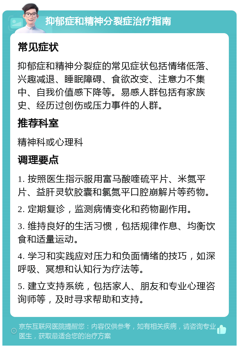 抑郁症和精神分裂症治疗指南 常见症状 抑郁症和精神分裂症的常见症状包括情绪低落、兴趣减退、睡眠障碍、食欲改变、注意力不集中、自我价值感下降等。易感人群包括有家族史、经历过创伤或压力事件的人群。 推荐科室 精神科或心理科 调理要点 1. 按照医生指示服用富马酸喹硫平片、米氮平片、益肝灵软胶囊和氯氮平口腔崩解片等药物。 2. 定期复诊，监测病情变化和药物副作用。 3. 维持良好的生活习惯，包括规律作息、均衡饮食和适量运动。 4. 学习和实践应对压力和负面情绪的技巧，如深呼吸、冥想和认知行为疗法等。 5. 建立支持系统，包括家人、朋友和专业心理咨询师等，及时寻求帮助和支持。