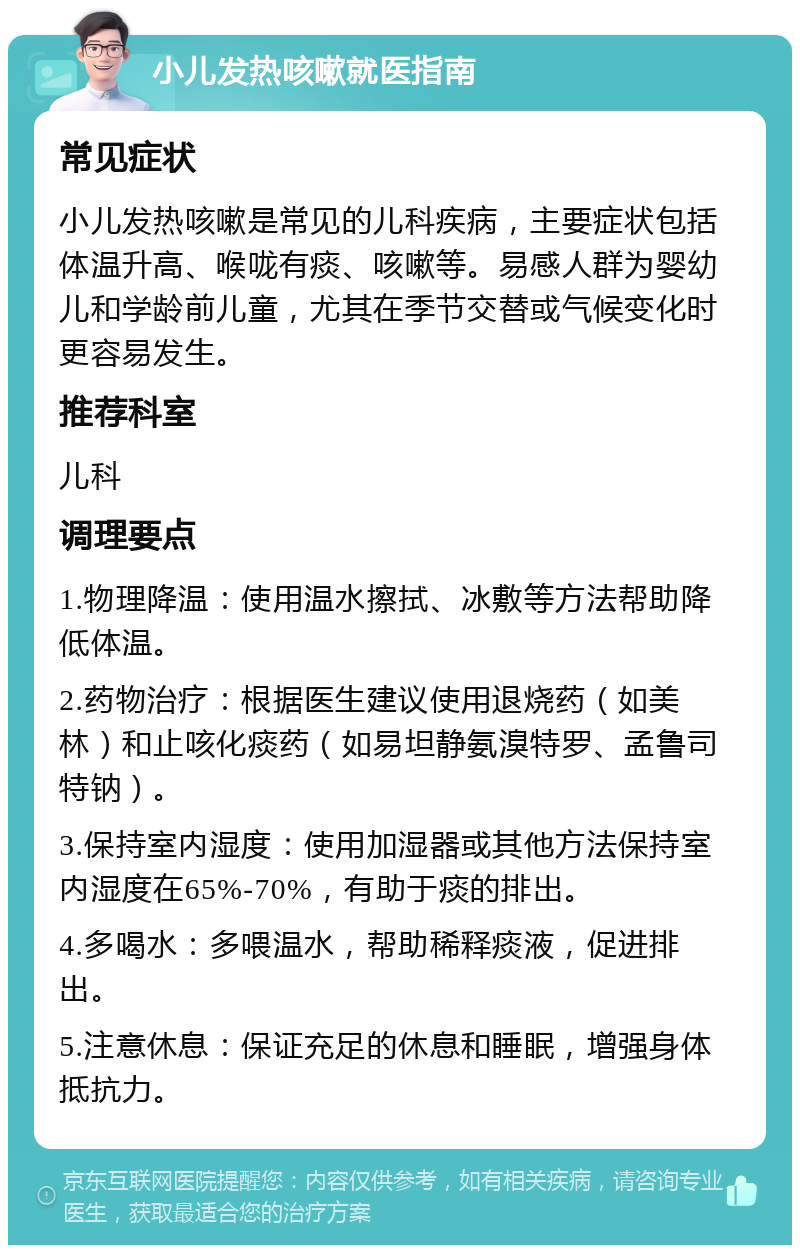 小儿发热咳嗽就医指南 常见症状 小儿发热咳嗽是常见的儿科疾病，主要症状包括体温升高、喉咙有痰、咳嗽等。易感人群为婴幼儿和学龄前儿童，尤其在季节交替或气候变化时更容易发生。 推荐科室 儿科 调理要点 1.物理降温：使用温水擦拭、冰敷等方法帮助降低体温。 2.药物治疗：根据医生建议使用退烧药（如美林）和止咳化痰药（如易坦静氨溴特罗、孟鲁司特钠）。 3.保持室内湿度：使用加湿器或其他方法保持室内湿度在65%-70%，有助于痰的排出。 4.多喝水：多喂温水，帮助稀释痰液，促进排出。 5.注意休息：保证充足的休息和睡眠，增强身体抵抗力。