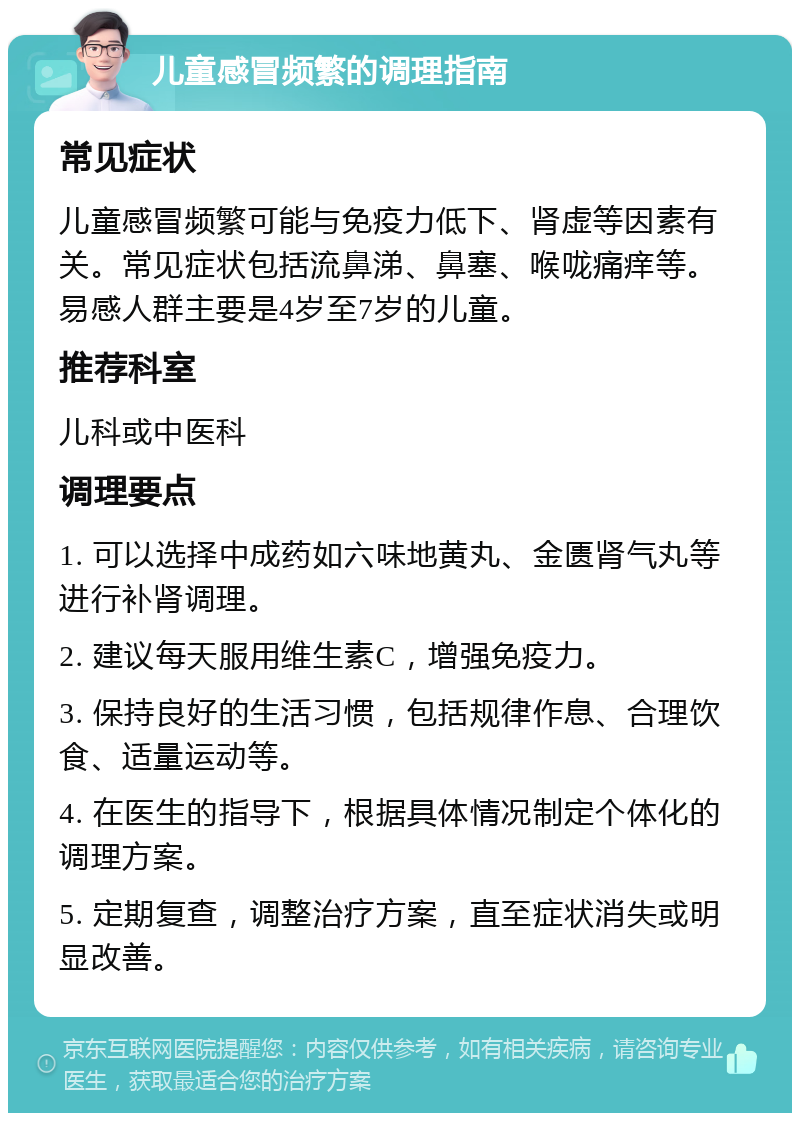 儿童感冒频繁的调理指南 常见症状 儿童感冒频繁可能与免疫力低下、肾虚等因素有关。常见症状包括流鼻涕、鼻塞、喉咙痛痒等。易感人群主要是4岁至7岁的儿童。 推荐科室 儿科或中医科 调理要点 1. 可以选择中成药如六味地黄丸、金匮肾气丸等进行补肾调理。 2. 建议每天服用维生素C，增强免疫力。 3. 保持良好的生活习惯，包括规律作息、合理饮食、适量运动等。 4. 在医生的指导下，根据具体情况制定个体化的调理方案。 5. 定期复查，调整治疗方案，直至症状消失或明显改善。