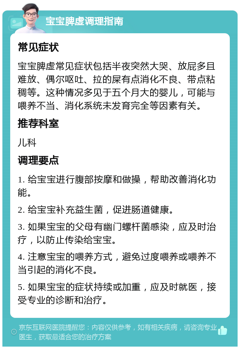 宝宝脾虚调理指南 常见症状 宝宝脾虚常见症状包括半夜突然大哭、放屁多且难放、偶尔呕吐、拉的屎有点消化不良、带点粘稠等。这种情况多见于五个月大的婴儿，可能与喂养不当、消化系统未发育完全等因素有关。 推荐科室 儿科 调理要点 1. 给宝宝进行腹部按摩和做操，帮助改善消化功能。 2. 给宝宝补充益生菌，促进肠道健康。 3. 如果宝宝的父母有幽门螺杆菌感染，应及时治疗，以防止传染给宝宝。 4. 注意宝宝的喂养方式，避免过度喂养或喂养不当引起的消化不良。 5. 如果宝宝的症状持续或加重，应及时就医，接受专业的诊断和治疗。