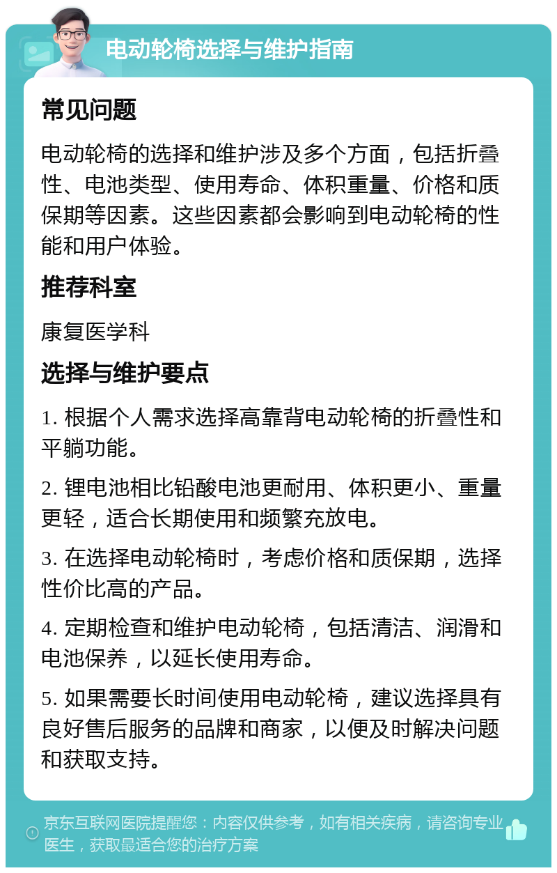 电动轮椅选择与维护指南 常见问题 电动轮椅的选择和维护涉及多个方面，包括折叠性、电池类型、使用寿命、体积重量、价格和质保期等因素。这些因素都会影响到电动轮椅的性能和用户体验。 推荐科室 康复医学科 选择与维护要点 1. 根据个人需求选择高靠背电动轮椅的折叠性和平躺功能。 2. 锂电池相比铅酸电池更耐用、体积更小、重量更轻，适合长期使用和频繁充放电。 3. 在选择电动轮椅时，考虑价格和质保期，选择性价比高的产品。 4. 定期检查和维护电动轮椅，包括清洁、润滑和电池保养，以延长使用寿命。 5. 如果需要长时间使用电动轮椅，建议选择具有良好售后服务的品牌和商家，以便及时解决问题和获取支持。