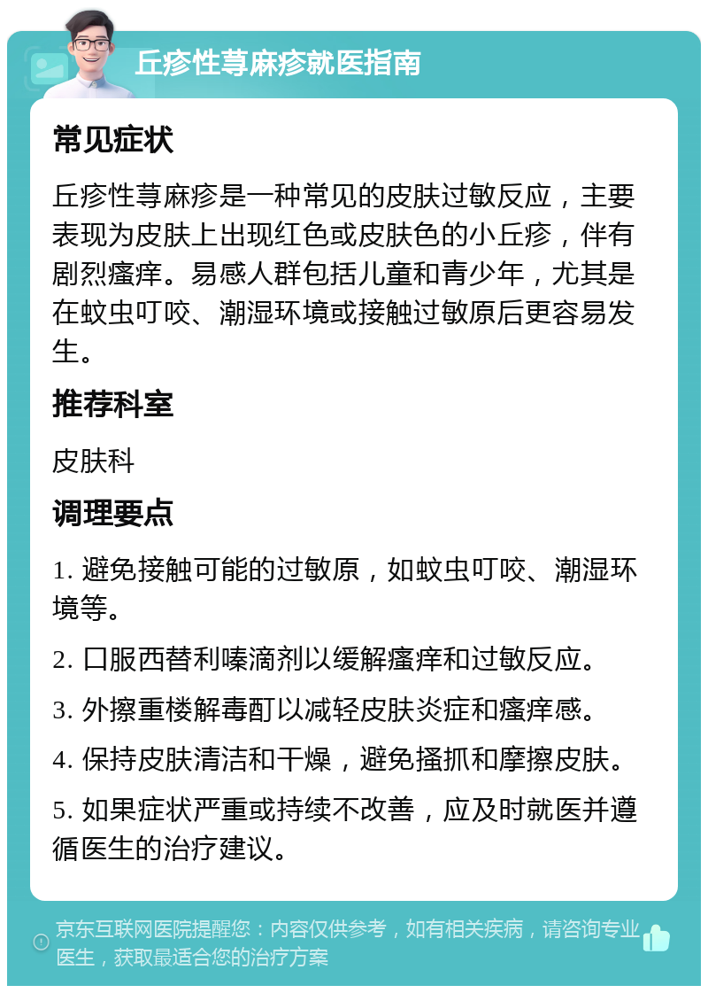 丘疹性荨麻疹就医指南 常见症状 丘疹性荨麻疹是一种常见的皮肤过敏反应，主要表现为皮肤上出现红色或皮肤色的小丘疹，伴有剧烈瘙痒。易感人群包括儿童和青少年，尤其是在蚊虫叮咬、潮湿环境或接触过敏原后更容易发生。 推荐科室 皮肤科 调理要点 1. 避免接触可能的过敏原，如蚊虫叮咬、潮湿环境等。 2. 口服西替利嗪滴剂以缓解瘙痒和过敏反应。 3. 外擦重楼解毒酊以减轻皮肤炎症和瘙痒感。 4. 保持皮肤清洁和干燥，避免搔抓和摩擦皮肤。 5. 如果症状严重或持续不改善，应及时就医并遵循医生的治疗建议。