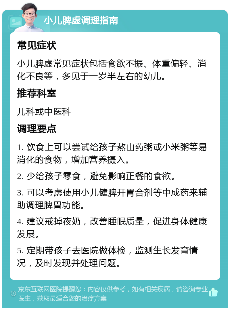 小儿脾虚调理指南 常见症状 小儿脾虚常见症状包括食欲不振、体重偏轻、消化不良等，多见于一岁半左右的幼儿。 推荐科室 儿科或中医科 调理要点 1. 饮食上可以尝试给孩子熬山药粥或小米粥等易消化的食物，增加营养摄入。 2. 少给孩子零食，避免影响正餐的食欲。 3. 可以考虑使用小儿健脾开胃合剂等中成药来辅助调理脾胃功能。 4. 建议戒掉夜奶，改善睡眠质量，促进身体健康发展。 5. 定期带孩子去医院做体检，监测生长发育情况，及时发现并处理问题。