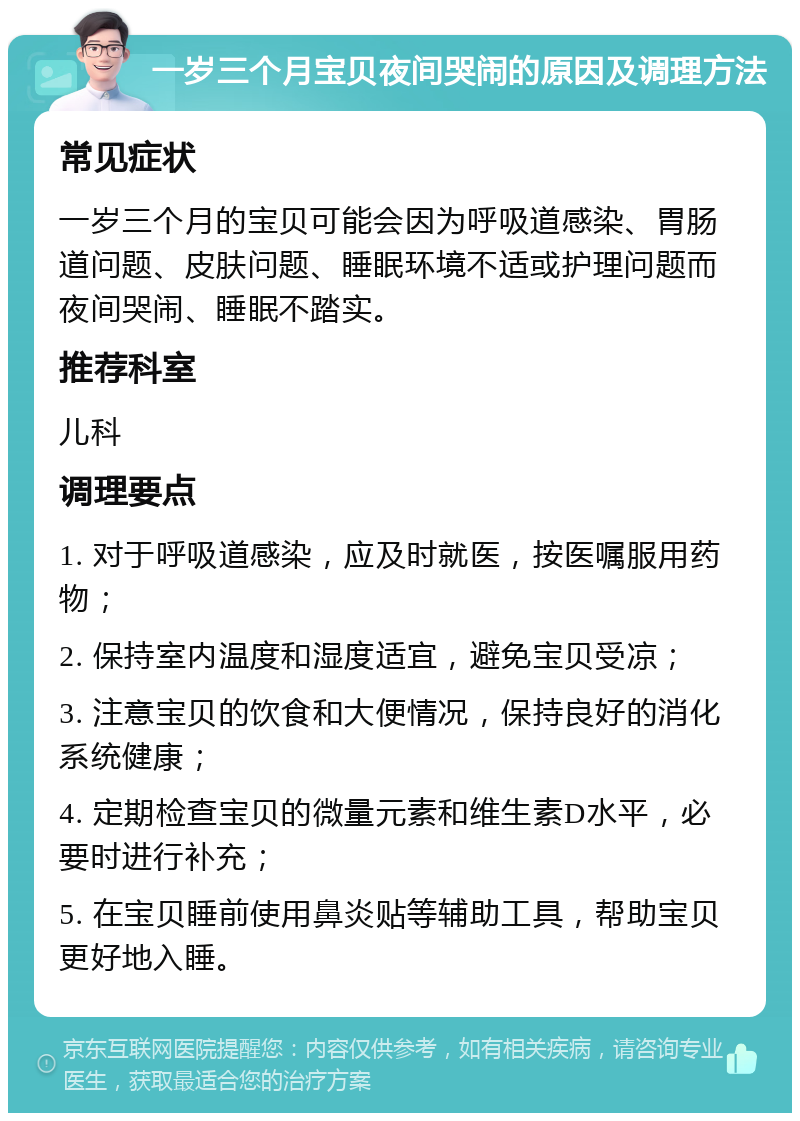 一岁三个月宝贝夜间哭闹的原因及调理方法 常见症状 一岁三个月的宝贝可能会因为呼吸道感染、胃肠道问题、皮肤问题、睡眠环境不适或护理问题而夜间哭闹、睡眠不踏实。 推荐科室 儿科 调理要点 1. 对于呼吸道感染，应及时就医，按医嘱服用药物； 2. 保持室内温度和湿度适宜，避免宝贝受凉； 3. 注意宝贝的饮食和大便情况，保持良好的消化系统健康； 4. 定期检查宝贝的微量元素和维生素D水平，必要时进行补充； 5. 在宝贝睡前使用鼻炎贴等辅助工具，帮助宝贝更好地入睡。