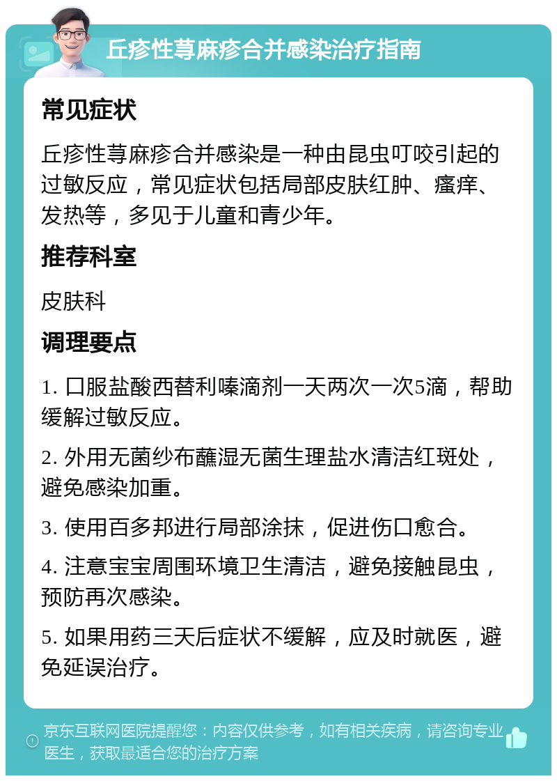 丘疹性荨麻疹合并感染治疗指南 常见症状 丘疹性荨麻疹合并感染是一种由昆虫叮咬引起的过敏反应，常见症状包括局部皮肤红肿、瘙痒、发热等，多见于儿童和青少年。 推荐科室 皮肤科 调理要点 1. 口服盐酸西替利嗪滴剂一天两次一次5滴，帮助缓解过敏反应。 2. 外用无菌纱布蘸湿无菌生理盐水清洁红斑处，避免感染加重。 3. 使用百多邦进行局部涂抹，促进伤口愈合。 4. 注意宝宝周围环境卫生清洁，避免接触昆虫，预防再次感染。 5. 如果用药三天后症状不缓解，应及时就医，避免延误治疗。