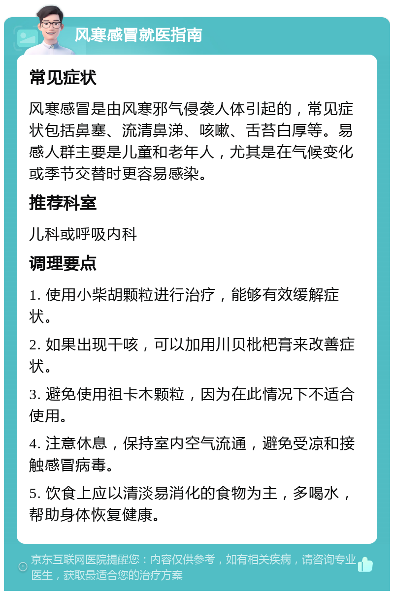 风寒感冒就医指南 常见症状 风寒感冒是由风寒邪气侵袭人体引起的，常见症状包括鼻塞、流清鼻涕、咳嗽、舌苔白厚等。易感人群主要是儿童和老年人，尤其是在气候变化或季节交替时更容易感染。 推荐科室 儿科或呼吸内科 调理要点 1. 使用小柴胡颗粒进行治疗，能够有效缓解症状。 2. 如果出现干咳，可以加用川贝枇杷膏来改善症状。 3. 避免使用祖卡木颗粒，因为在此情况下不适合使用。 4. 注意休息，保持室内空气流通，避免受凉和接触感冒病毒。 5. 饮食上应以清淡易消化的食物为主，多喝水，帮助身体恢复健康。