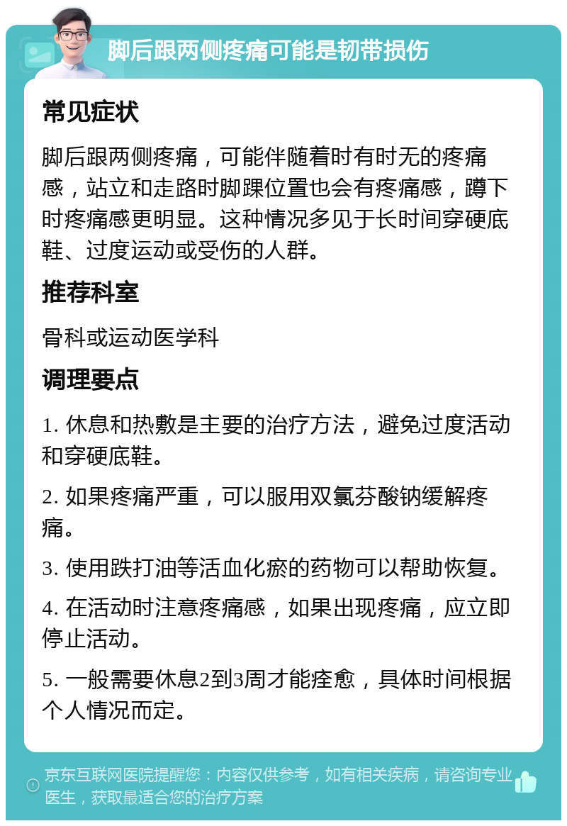 脚后跟两侧疼痛可能是韧带损伤 常见症状 脚后跟两侧疼痛，可能伴随着时有时无的疼痛感，站立和走路时脚踝位置也会有疼痛感，蹲下时疼痛感更明显。这种情况多见于长时间穿硬底鞋、过度运动或受伤的人群。 推荐科室 骨科或运动医学科 调理要点 1. 休息和热敷是主要的治疗方法，避免过度活动和穿硬底鞋。 2. 如果疼痛严重，可以服用双氯芬酸钠缓解疼痛。 3. 使用跌打油等活血化瘀的药物可以帮助恢复。 4. 在活动时注意疼痛感，如果出现疼痛，应立即停止活动。 5. 一般需要休息2到3周才能痊愈，具体时间根据个人情况而定。