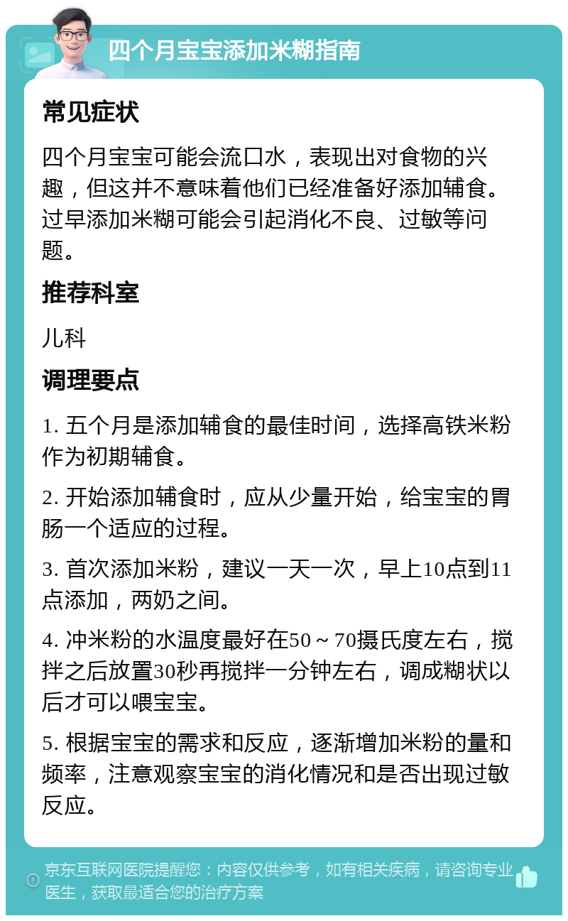 四个月宝宝添加米糊指南 常见症状 四个月宝宝可能会流口水，表现出对食物的兴趣，但这并不意味着他们已经准备好添加辅食。过早添加米糊可能会引起消化不良、过敏等问题。 推荐科室 儿科 调理要点 1. 五个月是添加辅食的最佳时间，选择高铁米粉作为初期辅食。 2. 开始添加辅食时，应从少量开始，给宝宝的胃肠一个适应的过程。 3. 首次添加米粉，建议一天一次，早上10点到11点添加，两奶之间。 4. 冲米粉的水温度最好在50～70摄氏度左右，搅拌之后放置30秒再搅拌一分钟左右，调成糊状以后才可以喂宝宝。 5. 根据宝宝的需求和反应，逐渐增加米粉的量和频率，注意观察宝宝的消化情况和是否出现过敏反应。