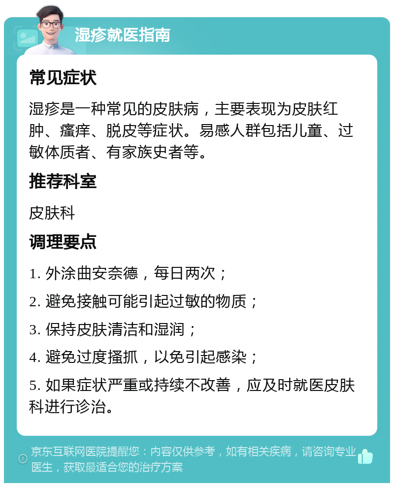 湿疹就医指南 常见症状 湿疹是一种常见的皮肤病，主要表现为皮肤红肿、瘙痒、脱皮等症状。易感人群包括儿童、过敏体质者、有家族史者等。 推荐科室 皮肤科 调理要点 1. 外涂曲安奈德，每日两次； 2. 避免接触可能引起过敏的物质； 3. 保持皮肤清洁和湿润； 4. 避免过度搔抓，以免引起感染； 5. 如果症状严重或持续不改善，应及时就医皮肤科进行诊治。