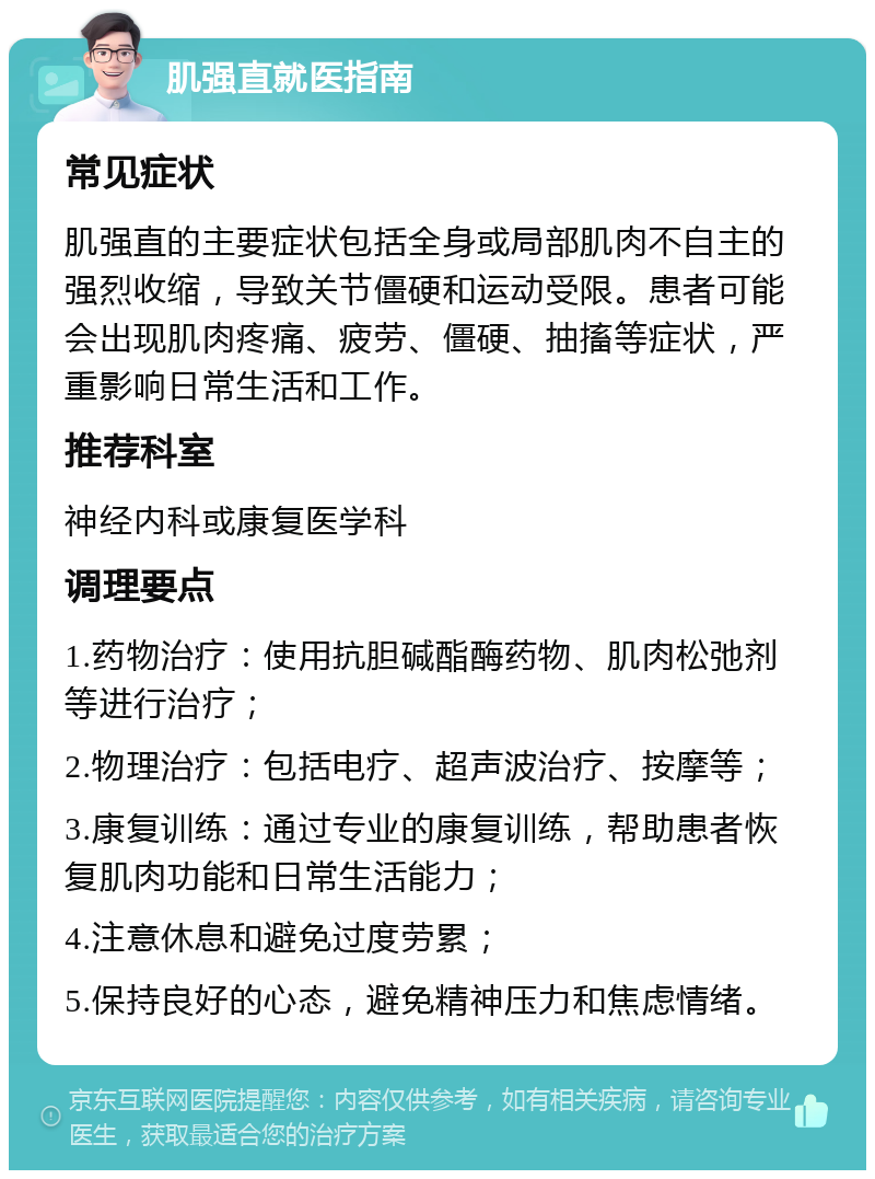 肌强直就医指南 常见症状 肌强直的主要症状包括全身或局部肌肉不自主的强烈收缩，导致关节僵硬和运动受限。患者可能会出现肌肉疼痛、疲劳、僵硬、抽搐等症状，严重影响日常生活和工作。 推荐科室 神经内科或康复医学科 调理要点 1.药物治疗：使用抗胆碱酯酶药物、肌肉松弛剂等进行治疗； 2.物理治疗：包括电疗、超声波治疗、按摩等； 3.康复训练：通过专业的康复训练，帮助患者恢复肌肉功能和日常生活能力； 4.注意休息和避免过度劳累； 5.保持良好的心态，避免精神压力和焦虑情绪。