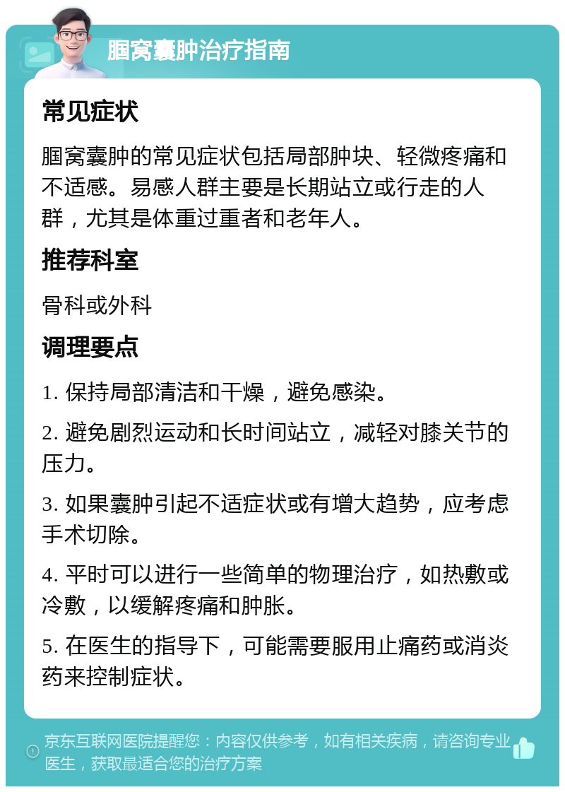 腘窝囊肿治疗指南 常见症状 腘窝囊肿的常见症状包括局部肿块、轻微疼痛和不适感。易感人群主要是长期站立或行走的人群，尤其是体重过重者和老年人。 推荐科室 骨科或外科 调理要点 1. 保持局部清洁和干燥，避免感染。 2. 避免剧烈运动和长时间站立，减轻对膝关节的压力。 3. 如果囊肿引起不适症状或有增大趋势，应考虑手术切除。 4. 平时可以进行一些简单的物理治疗，如热敷或冷敷，以缓解疼痛和肿胀。 5. 在医生的指导下，可能需要服用止痛药或消炎药来控制症状。