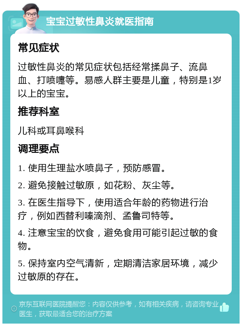 宝宝过敏性鼻炎就医指南 常见症状 过敏性鼻炎的常见症状包括经常揉鼻子、流鼻血、打喷嚏等。易感人群主要是儿童，特别是1岁以上的宝宝。 推荐科室 儿科或耳鼻喉科 调理要点 1. 使用生理盐水喷鼻子，预防感冒。 2. 避免接触过敏原，如花粉、灰尘等。 3. 在医生指导下，使用适合年龄的药物进行治疗，例如西替利嗪滴剂、孟鲁司特等。 4. 注意宝宝的饮食，避免食用可能引起过敏的食物。 5. 保持室内空气清新，定期清洁家居环境，减少过敏原的存在。