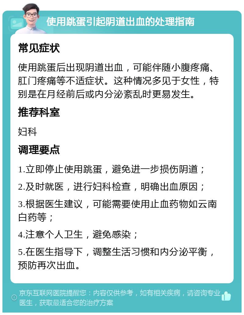 使用跳蛋引起阴道出血的处理指南 常见症状 使用跳蛋后出现阴道出血，可能伴随小腹疼痛、肛门疼痛等不适症状。这种情况多见于女性，特别是在月经前后或内分泌紊乱时更易发生。 推荐科室 妇科 调理要点 1.立即停止使用跳蛋，避免进一步损伤阴道； 2.及时就医，进行妇科检查，明确出血原因； 3.根据医生建议，可能需要使用止血药物如云南白药等； 4.注意个人卫生，避免感染； 5.在医生指导下，调整生活习惯和内分泌平衡，预防再次出血。