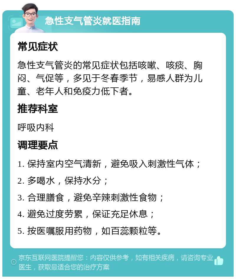 急性支气管炎就医指南 常见症状 急性支气管炎的常见症状包括咳嗽、咳痰、胸闷、气促等，多见于冬春季节，易感人群为儿童、老年人和免疫力低下者。 推荐科室 呼吸内科 调理要点 1. 保持室内空气清新，避免吸入刺激性气体； 2. 多喝水，保持水分； 3. 合理膳食，避免辛辣刺激性食物； 4. 避免过度劳累，保证充足休息； 5. 按医嘱服用药物，如百蕊颗粒等。