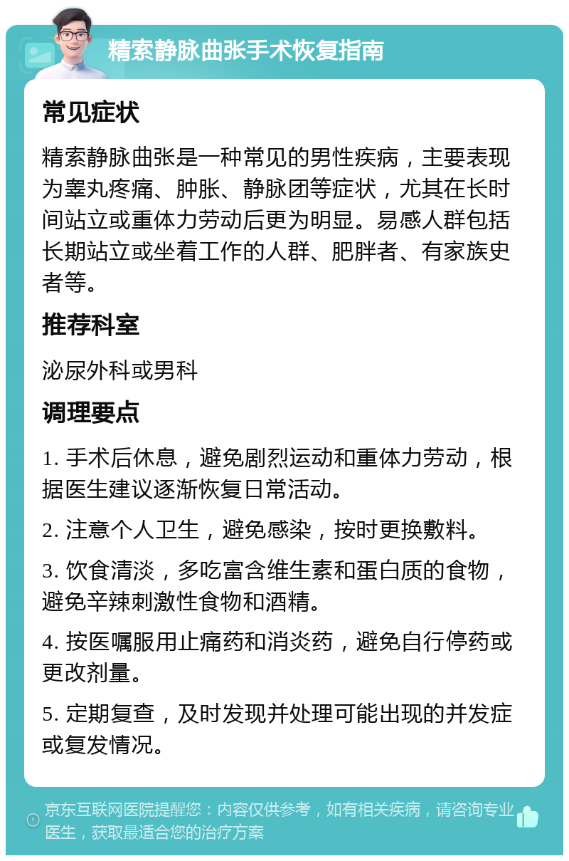 精索静脉曲张手术恢复指南 常见症状 精索静脉曲张是一种常见的男性疾病，主要表现为睾丸疼痛、肿胀、静脉团等症状，尤其在长时间站立或重体力劳动后更为明显。易感人群包括长期站立或坐着工作的人群、肥胖者、有家族史者等。 推荐科室 泌尿外科或男科 调理要点 1. 手术后休息，避免剧烈运动和重体力劳动，根据医生建议逐渐恢复日常活动。 2. 注意个人卫生，避免感染，按时更换敷料。 3. 饮食清淡，多吃富含维生素和蛋白质的食物，避免辛辣刺激性食物和酒精。 4. 按医嘱服用止痛药和消炎药，避免自行停药或更改剂量。 5. 定期复查，及时发现并处理可能出现的并发症或复发情况。