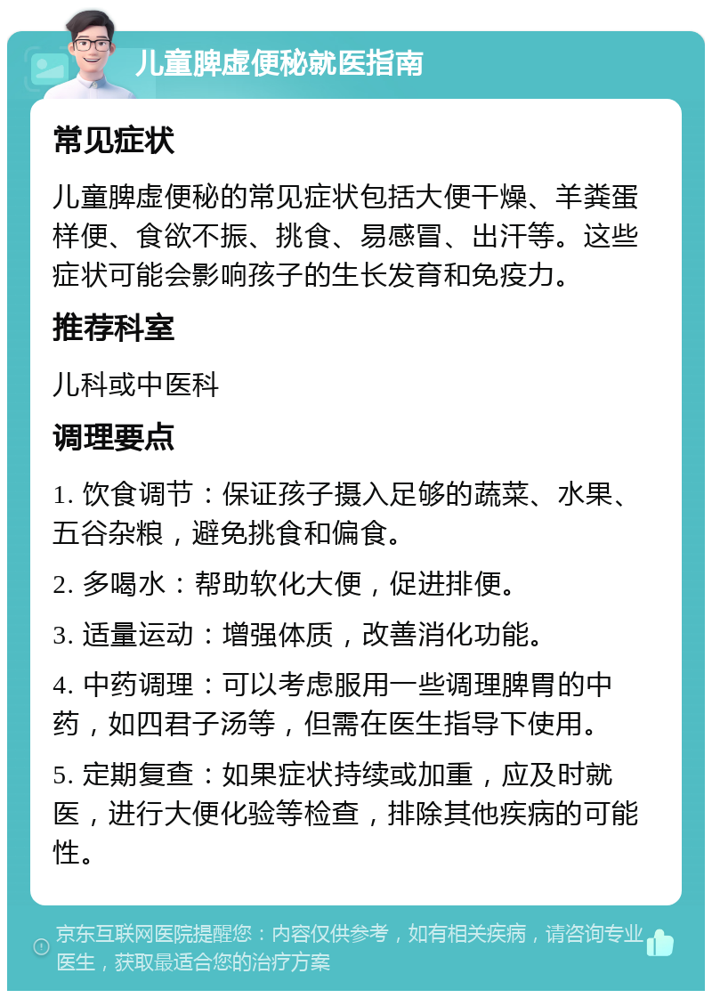 儿童脾虚便秘就医指南 常见症状 儿童脾虚便秘的常见症状包括大便干燥、羊粪蛋样便、食欲不振、挑食、易感冒、出汗等。这些症状可能会影响孩子的生长发育和免疫力。 推荐科室 儿科或中医科 调理要点 1. 饮食调节：保证孩子摄入足够的蔬菜、水果、五谷杂粮，避免挑食和偏食。 2. 多喝水：帮助软化大便，促进排便。 3. 适量运动：增强体质，改善消化功能。 4. 中药调理：可以考虑服用一些调理脾胃的中药，如四君子汤等，但需在医生指导下使用。 5. 定期复查：如果症状持续或加重，应及时就医，进行大便化验等检查，排除其他疾病的可能性。