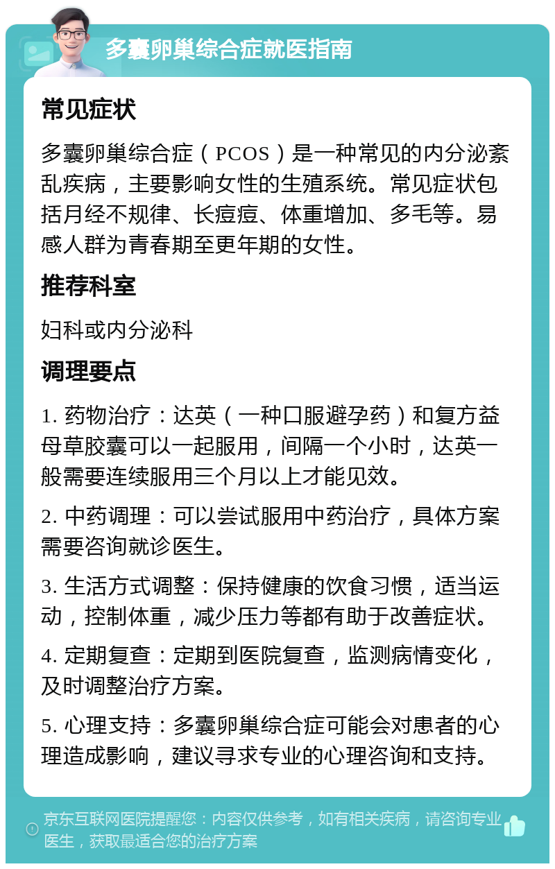 多囊卵巢综合症就医指南 常见症状 多囊卵巢综合症（PCOS）是一种常见的内分泌紊乱疾病，主要影响女性的生殖系统。常见症状包括月经不规律、长痘痘、体重增加、多毛等。易感人群为青春期至更年期的女性。 推荐科室 妇科或内分泌科 调理要点 1. 药物治疗：达英（一种口服避孕药）和复方益母草胶囊可以一起服用，间隔一个小时，达英一般需要连续服用三个月以上才能见效。 2. 中药调理：可以尝试服用中药治疗，具体方案需要咨询就诊医生。 3. 生活方式调整：保持健康的饮食习惯，适当运动，控制体重，减少压力等都有助于改善症状。 4. 定期复查：定期到医院复查，监测病情变化，及时调整治疗方案。 5. 心理支持：多囊卵巢综合症可能会对患者的心理造成影响，建议寻求专业的心理咨询和支持。