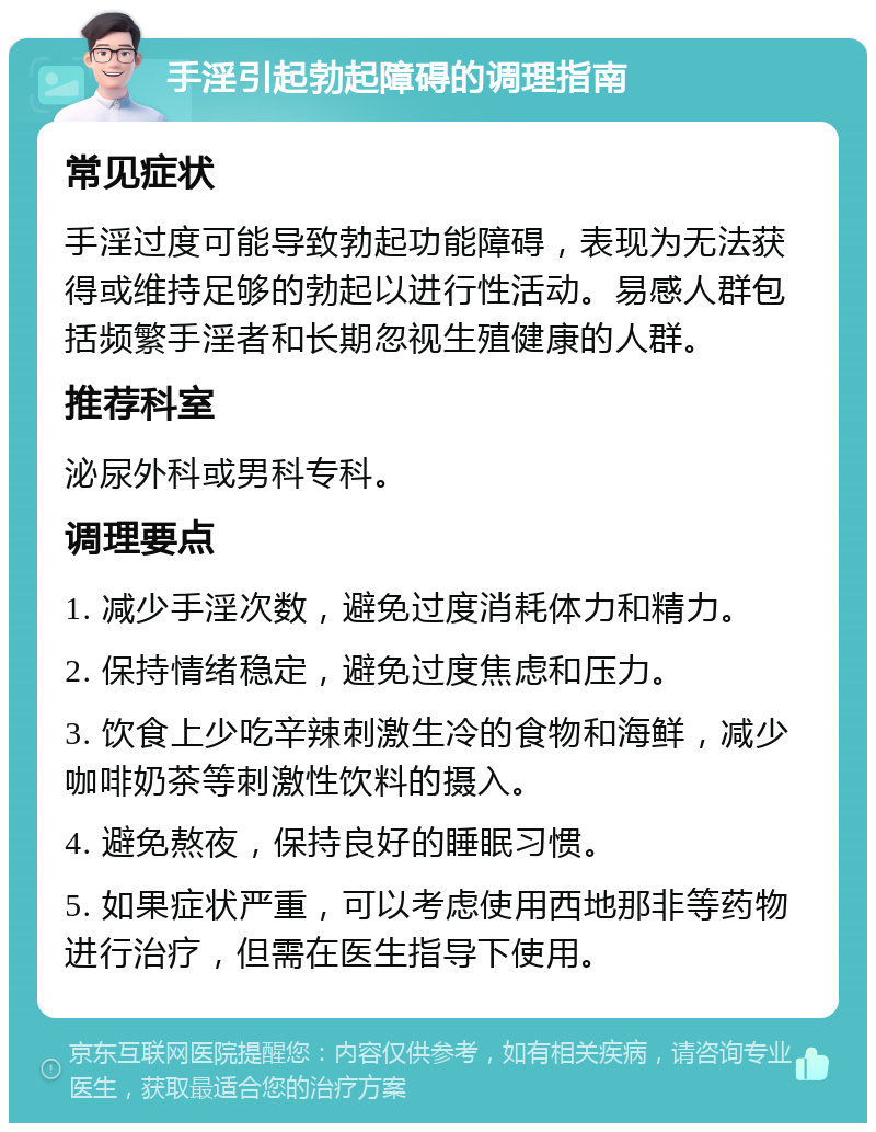 手淫引起勃起障碍的调理指南 常见症状 手淫过度可能导致勃起功能障碍，表现为无法获得或维持足够的勃起以进行性活动。易感人群包括频繁手淫者和长期忽视生殖健康的人群。 推荐科室 泌尿外科或男科专科。 调理要点 1. 减少手淫次数，避免过度消耗体力和精力。 2. 保持情绪稳定，避免过度焦虑和压力。 3. 饮食上少吃辛辣刺激生冷的食物和海鲜，减少咖啡奶茶等刺激性饮料的摄入。 4. 避免熬夜，保持良好的睡眠习惯。 5. 如果症状严重，可以考虑使用西地那非等药物进行治疗，但需在医生指导下使用。