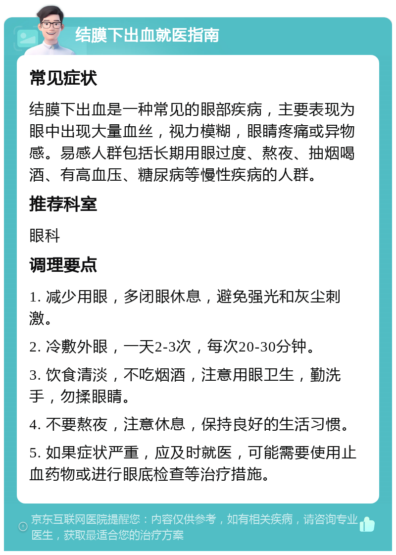 结膜下出血就医指南 常见症状 结膜下出血是一种常见的眼部疾病，主要表现为眼中出现大量血丝，视力模糊，眼睛疼痛或异物感。易感人群包括长期用眼过度、熬夜、抽烟喝酒、有高血压、糖尿病等慢性疾病的人群。 推荐科室 眼科 调理要点 1. 减少用眼，多闭眼休息，避免强光和灰尘刺激。 2. 冷敷外眼，一天2-3次，每次20-30分钟。 3. 饮食清淡，不吃烟酒，注意用眼卫生，勤洗手，勿揉眼睛。 4. 不要熬夜，注意休息，保持良好的生活习惯。 5. 如果症状严重，应及时就医，可能需要使用止血药物或进行眼底检查等治疗措施。