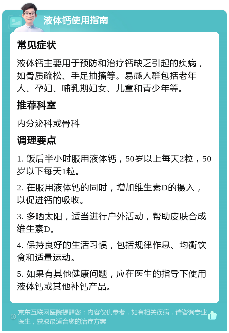 液体钙使用指南 常见症状 液体钙主要用于预防和治疗钙缺乏引起的疾病，如骨质疏松、手足抽搐等。易感人群包括老年人、孕妇、哺乳期妇女、儿童和青少年等。 推荐科室 内分泌科或骨科 调理要点 1. 饭后半小时服用液体钙，50岁以上每天2粒，50岁以下每天1粒。 2. 在服用液体钙的同时，增加维生素D的摄入，以促进钙的吸收。 3. 多晒太阳，适当进行户外活动，帮助皮肤合成维生素D。 4. 保持良好的生活习惯，包括规律作息、均衡饮食和适量运动。 5. 如果有其他健康问题，应在医生的指导下使用液体钙或其他补钙产品。