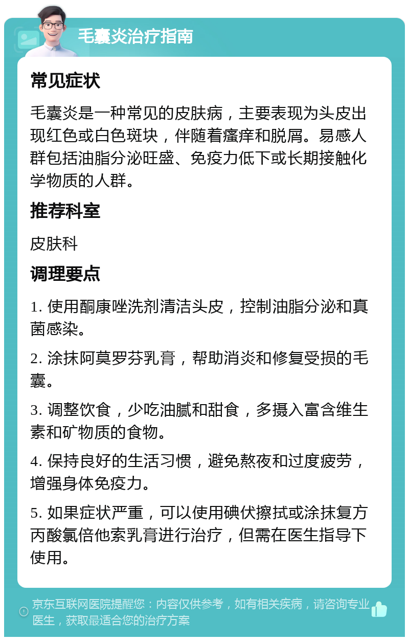 毛囊炎治疗指南 常见症状 毛囊炎是一种常见的皮肤病，主要表现为头皮出现红色或白色斑块，伴随着瘙痒和脱屑。易感人群包括油脂分泌旺盛、免疫力低下或长期接触化学物质的人群。 推荐科室 皮肤科 调理要点 1. 使用酮康唑洗剂清洁头皮，控制油脂分泌和真菌感染。 2. 涂抹阿莫罗芬乳膏，帮助消炎和修复受损的毛囊。 3. 调整饮食，少吃油腻和甜食，多摄入富含维生素和矿物质的食物。 4. 保持良好的生活习惯，避免熬夜和过度疲劳，增强身体免疫力。 5. 如果症状严重，可以使用碘伏擦拭或涂抹复方丙酸氯倍他索乳膏进行治疗，但需在医生指导下使用。