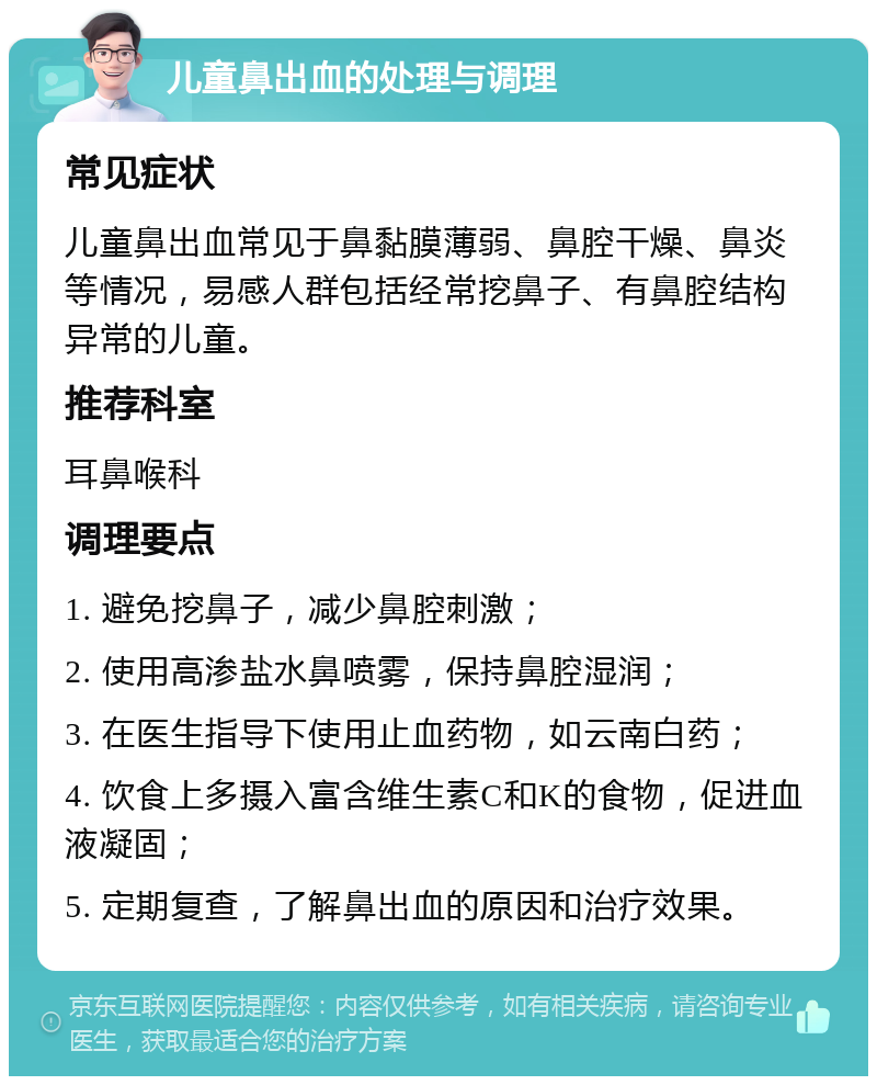 儿童鼻出血的处理与调理 常见症状 儿童鼻出血常见于鼻黏膜薄弱、鼻腔干燥、鼻炎等情况，易感人群包括经常挖鼻子、有鼻腔结构异常的儿童。 推荐科室 耳鼻喉科 调理要点 1. 避免挖鼻子，减少鼻腔刺激； 2. 使用高渗盐水鼻喷雾，保持鼻腔湿润； 3. 在医生指导下使用止血药物，如云南白药； 4. 饮食上多摄入富含维生素C和K的食物，促进血液凝固； 5. 定期复查，了解鼻出血的原因和治疗效果。