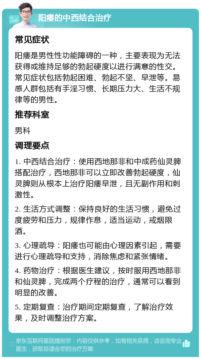 阳痿的中西结合治疗 常见症状 阳痿是男性性功能障碍的一种，主要表现为无法获得或维持足够的勃起硬度以进行满意的性交。常见症状包括勃起困难、勃起不坚、早泄等。易感人群包括有手淫习惯、长期压力大、生活不规律等的男性。 推荐科室 男科 调理要点 1. 中西结合治疗：使用西地那非和中成药仙灵脾搭配治疗，西地那非可以立即改善勃起硬度，仙灵脾则从根本上治疗阳痿早泄，且无副作用和刺激性。 2. 生活方式调整：保持良好的生活习惯，避免过度疲劳和压力，规律作息，适当运动，戒烟限酒。 3. 心理疏导：阳痿也可能由心理因素引起，需要进行心理疏导和支持，消除焦虑和紧张情绪。 4. 药物治疗：根据医生建议，按时服用西地那非和仙灵脾，完成两个疗程的治疗，通常可以看到明显的改善。 5. 定期复查：治疗期间定期复查，了解治疗效果，及时调整治疗方案。