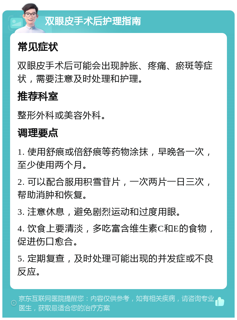 双眼皮手术后护理指南 常见症状 双眼皮手术后可能会出现肿胀、疼痛、瘀斑等症状，需要注意及时处理和护理。 推荐科室 整形外科或美容外科。 调理要点 1. 使用舒痕或倍舒痕等药物涂抹，早晚各一次，至少使用两个月。 2. 可以配合服用积雪苷片，一次两片一日三次，帮助消肿和恢复。 3. 注意休息，避免剧烈运动和过度用眼。 4. 饮食上要清淡，多吃富含维生素C和E的食物，促进伤口愈合。 5. 定期复查，及时处理可能出现的并发症或不良反应。