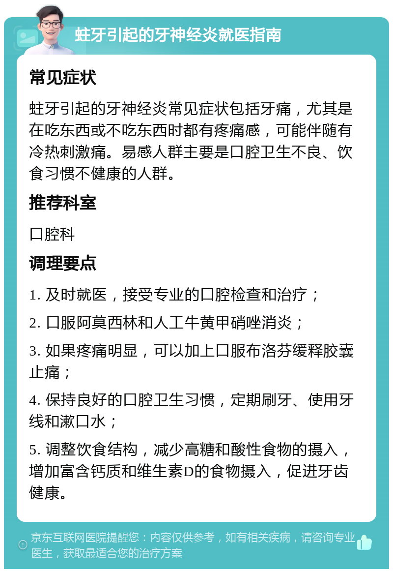 蛀牙引起的牙神经炎就医指南 常见症状 蛀牙引起的牙神经炎常见症状包括牙痛，尤其是在吃东西或不吃东西时都有疼痛感，可能伴随有冷热刺激痛。易感人群主要是口腔卫生不良、饮食习惯不健康的人群。 推荐科室 口腔科 调理要点 1. 及时就医，接受专业的口腔检查和治疗； 2. 口服阿莫西林和人工牛黄甲硝唑消炎； 3. 如果疼痛明显，可以加上口服布洛芬缓释胶囊止痛； 4. 保持良好的口腔卫生习惯，定期刷牙、使用牙线和漱口水； 5. 调整饮食结构，减少高糖和酸性食物的摄入，增加富含钙质和维生素D的食物摄入，促进牙齿健康。