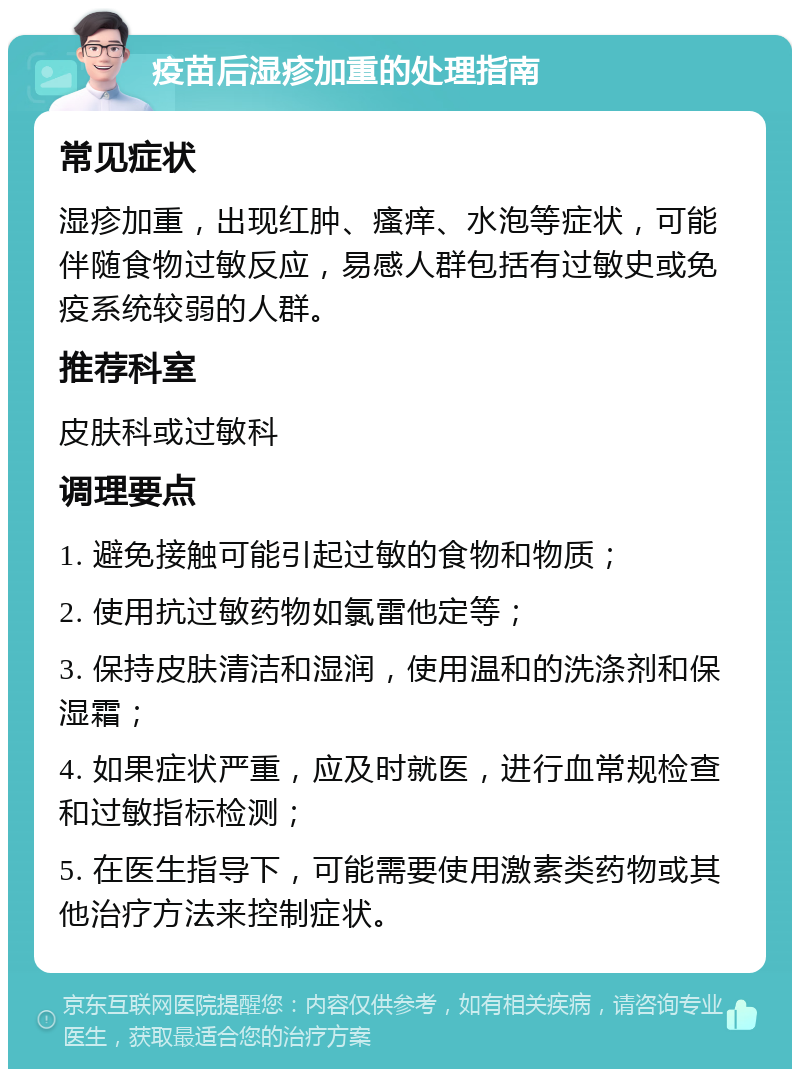 疫苗后湿疹加重的处理指南 常见症状 湿疹加重，出现红肿、瘙痒、水泡等症状，可能伴随食物过敏反应，易感人群包括有过敏史或免疫系统较弱的人群。 推荐科室 皮肤科或过敏科 调理要点 1. 避免接触可能引起过敏的食物和物质； 2. 使用抗过敏药物如氯雷他定等； 3. 保持皮肤清洁和湿润，使用温和的洗涤剂和保湿霜； 4. 如果症状严重，应及时就医，进行血常规检查和过敏指标检测； 5. 在医生指导下，可能需要使用激素类药物或其他治疗方法来控制症状。