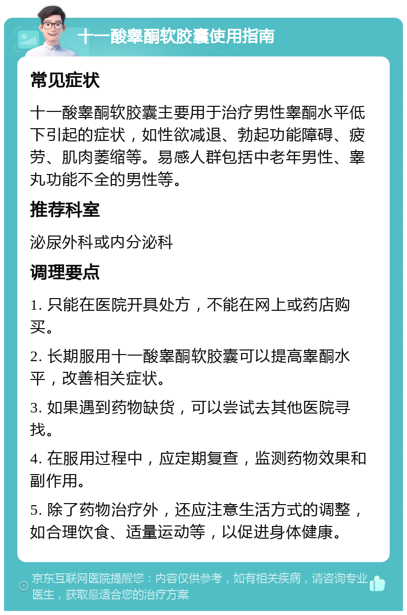 十一酸睾酮软胶囊使用指南 常见症状 十一酸睾酮软胶囊主要用于治疗男性睾酮水平低下引起的症状，如性欲减退、勃起功能障碍、疲劳、肌肉萎缩等。易感人群包括中老年男性、睾丸功能不全的男性等。 推荐科室 泌尿外科或内分泌科 调理要点 1. 只能在医院开具处方，不能在网上或药店购买。 2. 长期服用十一酸睾酮软胶囊可以提高睾酮水平，改善相关症状。 3. 如果遇到药物缺货，可以尝试去其他医院寻找。 4. 在服用过程中，应定期复查，监测药物效果和副作用。 5. 除了药物治疗外，还应注意生活方式的调整，如合理饮食、适量运动等，以促进身体健康。