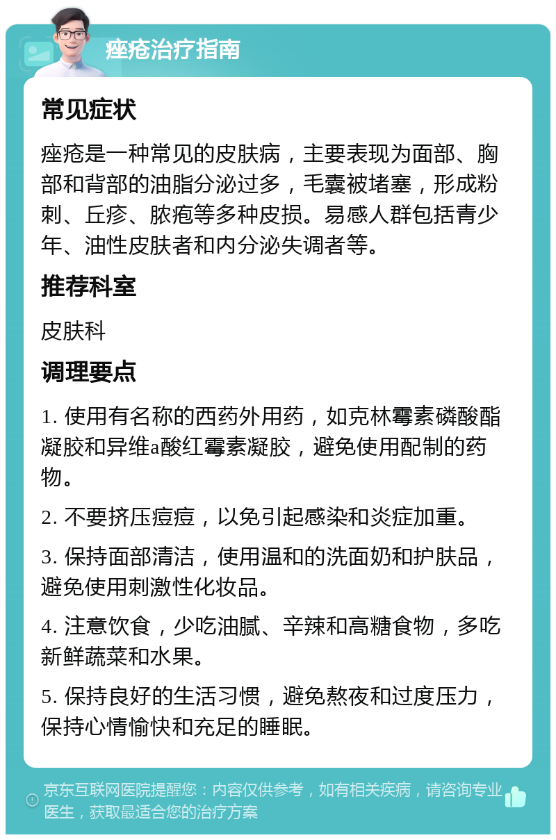 痤疮治疗指南 常见症状 痤疮是一种常见的皮肤病，主要表现为面部、胸部和背部的油脂分泌过多，毛囊被堵塞，形成粉刺、丘疹、脓疱等多种皮损。易感人群包括青少年、油性皮肤者和内分泌失调者等。 推荐科室 皮肤科 调理要点 1. 使用有名称的西药外用药，如克林霉素磷酸酯凝胶和异维a酸红霉素凝胶，避免使用配制的药物。 2. 不要挤压痘痘，以免引起感染和炎症加重。 3. 保持面部清洁，使用温和的洗面奶和护肤品，避免使用刺激性化妆品。 4. 注意饮食，少吃油腻、辛辣和高糖食物，多吃新鲜蔬菜和水果。 5. 保持良好的生活习惯，避免熬夜和过度压力，保持心情愉快和充足的睡眠。