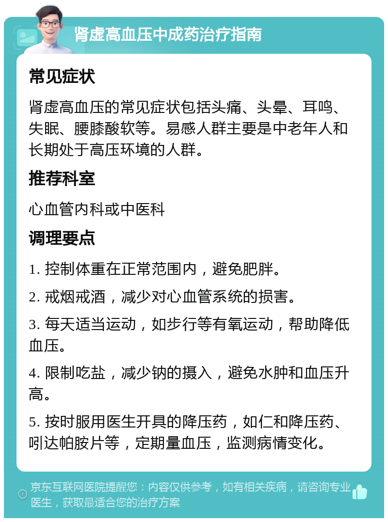 肾虚高血压中成药治疗指南 常见症状 肾虚高血压的常见症状包括头痛、头晕、耳鸣、失眠、腰膝酸软等。易感人群主要是中老年人和长期处于高压环境的人群。 推荐科室 心血管内科或中医科 调理要点 1. 控制体重在正常范围内，避免肥胖。 2. 戒烟戒酒，减少对心血管系统的损害。 3. 每天适当运动，如步行等有氧运动，帮助降低血压。 4. 限制吃盐，减少钠的摄入，避免水肿和血压升高。 5. 按时服用医生开具的降压药，如仁和降压药、吲达帕胺片等，定期量血压，监测病情变化。