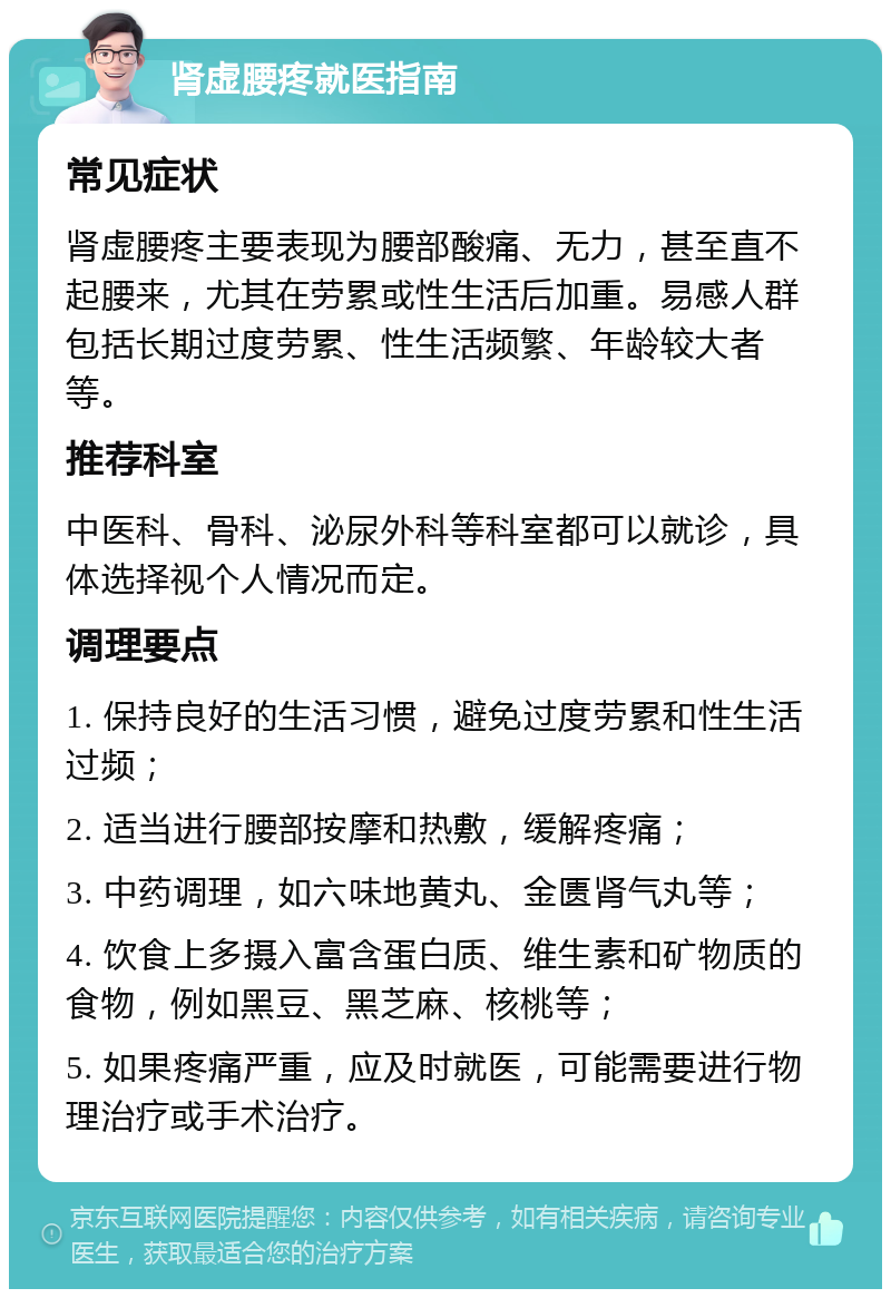 肾虚腰疼就医指南 常见症状 肾虚腰疼主要表现为腰部酸痛、无力，甚至直不起腰来，尤其在劳累或性生活后加重。易感人群包括长期过度劳累、性生活频繁、年龄较大者等。 推荐科室 中医科、骨科、泌尿外科等科室都可以就诊，具体选择视个人情况而定。 调理要点 1. 保持良好的生活习惯，避免过度劳累和性生活过频； 2. 适当进行腰部按摩和热敷，缓解疼痛； 3. 中药调理，如六味地黄丸、金匮肾气丸等； 4. 饮食上多摄入富含蛋白质、维生素和矿物质的食物，例如黑豆、黑芝麻、核桃等； 5. 如果疼痛严重，应及时就医，可能需要进行物理治疗或手术治疗。