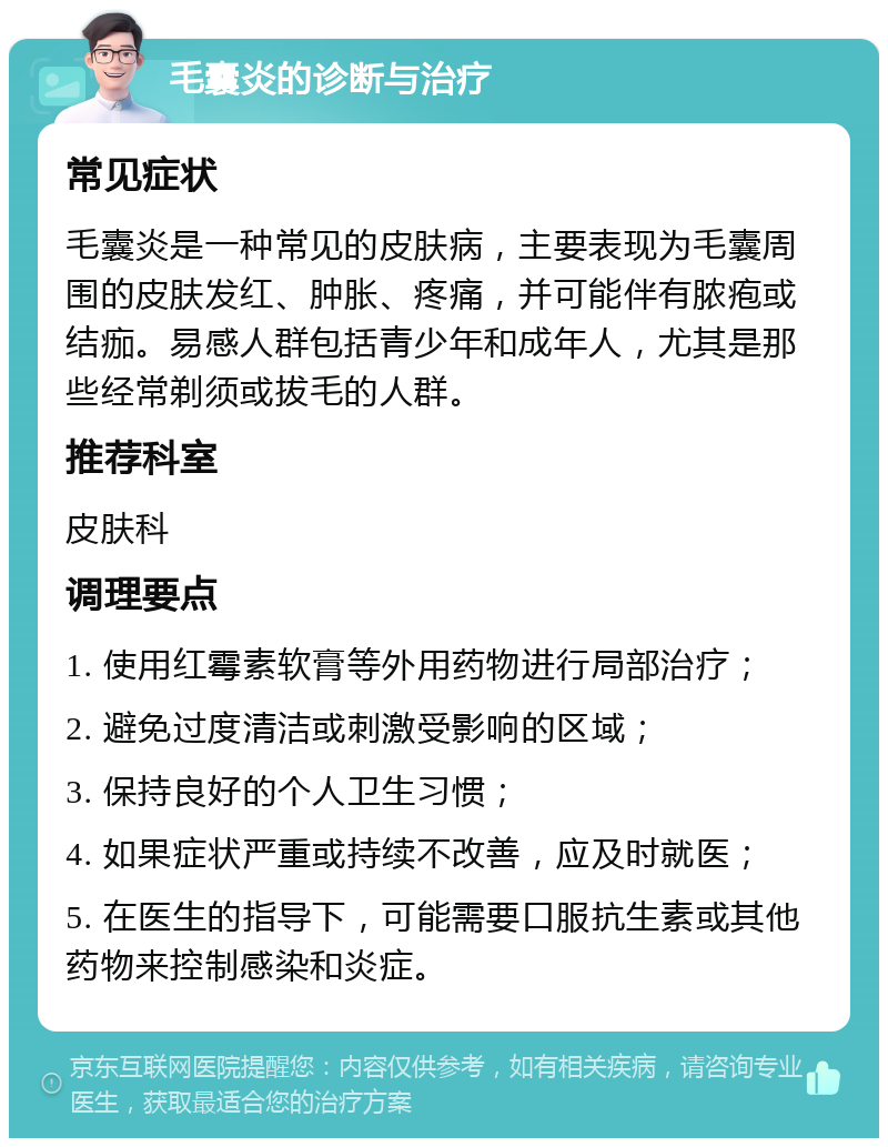 毛囊炎的诊断与治疗 常见症状 毛囊炎是一种常见的皮肤病，主要表现为毛囊周围的皮肤发红、肿胀、疼痛，并可能伴有脓疱或结痂。易感人群包括青少年和成年人，尤其是那些经常剃须或拔毛的人群。 推荐科室 皮肤科 调理要点 1. 使用红霉素软膏等外用药物进行局部治疗； 2. 避免过度清洁或刺激受影响的区域； 3. 保持良好的个人卫生习惯； 4. 如果症状严重或持续不改善，应及时就医； 5. 在医生的指导下，可能需要口服抗生素或其他药物来控制感染和炎症。