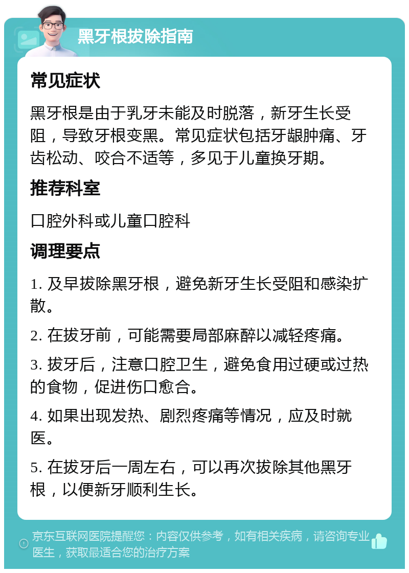 黑牙根拔除指南 常见症状 黑牙根是由于乳牙未能及时脱落，新牙生长受阻，导致牙根变黑。常见症状包括牙龈肿痛、牙齿松动、咬合不适等，多见于儿童换牙期。 推荐科室 口腔外科或儿童口腔科 调理要点 1. 及早拔除黑牙根，避免新牙生长受阻和感染扩散。 2. 在拔牙前，可能需要局部麻醉以减轻疼痛。 3. 拔牙后，注意口腔卫生，避免食用过硬或过热的食物，促进伤口愈合。 4. 如果出现发热、剧烈疼痛等情况，应及时就医。 5. 在拔牙后一周左右，可以再次拔除其他黑牙根，以便新牙顺利生长。