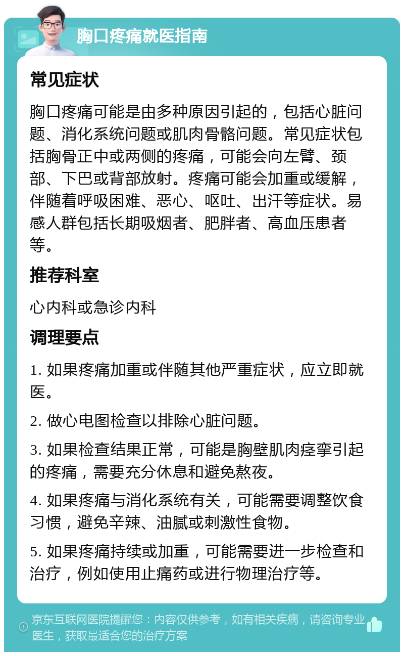 胸口疼痛就医指南 常见症状 胸口疼痛可能是由多种原因引起的，包括心脏问题、消化系统问题或肌肉骨骼问题。常见症状包括胸骨正中或两侧的疼痛，可能会向左臂、颈部、下巴或背部放射。疼痛可能会加重或缓解，伴随着呼吸困难、恶心、呕吐、出汗等症状。易感人群包括长期吸烟者、肥胖者、高血压患者等。 推荐科室 心内科或急诊内科 调理要点 1. 如果疼痛加重或伴随其他严重症状，应立即就医。 2. 做心电图检查以排除心脏问题。 3. 如果检查结果正常，可能是胸壁肌肉痉挛引起的疼痛，需要充分休息和避免熬夜。 4. 如果疼痛与消化系统有关，可能需要调整饮食习惯，避免辛辣、油腻或刺激性食物。 5. 如果疼痛持续或加重，可能需要进一步检查和治疗，例如使用止痛药或进行物理治疗等。