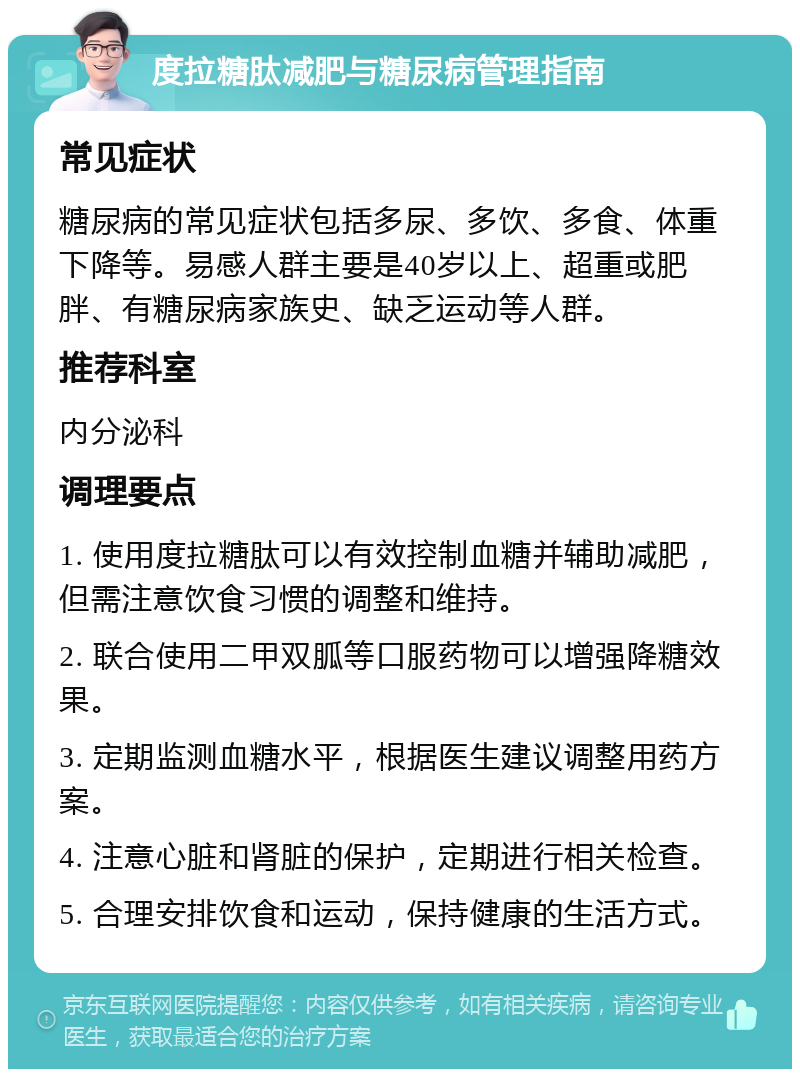 度拉糖肽减肥与糖尿病管理指南 常见症状 糖尿病的常见症状包括多尿、多饮、多食、体重下降等。易感人群主要是40岁以上、超重或肥胖、有糖尿病家族史、缺乏运动等人群。 推荐科室 内分泌科 调理要点 1. 使用度拉糖肽可以有效控制血糖并辅助减肥，但需注意饮食习惯的调整和维持。 2. 联合使用二甲双胍等口服药物可以增强降糖效果。 3. 定期监测血糖水平，根据医生建议调整用药方案。 4. 注意心脏和肾脏的保护，定期进行相关检查。 5. 合理安排饮食和运动，保持健康的生活方式。