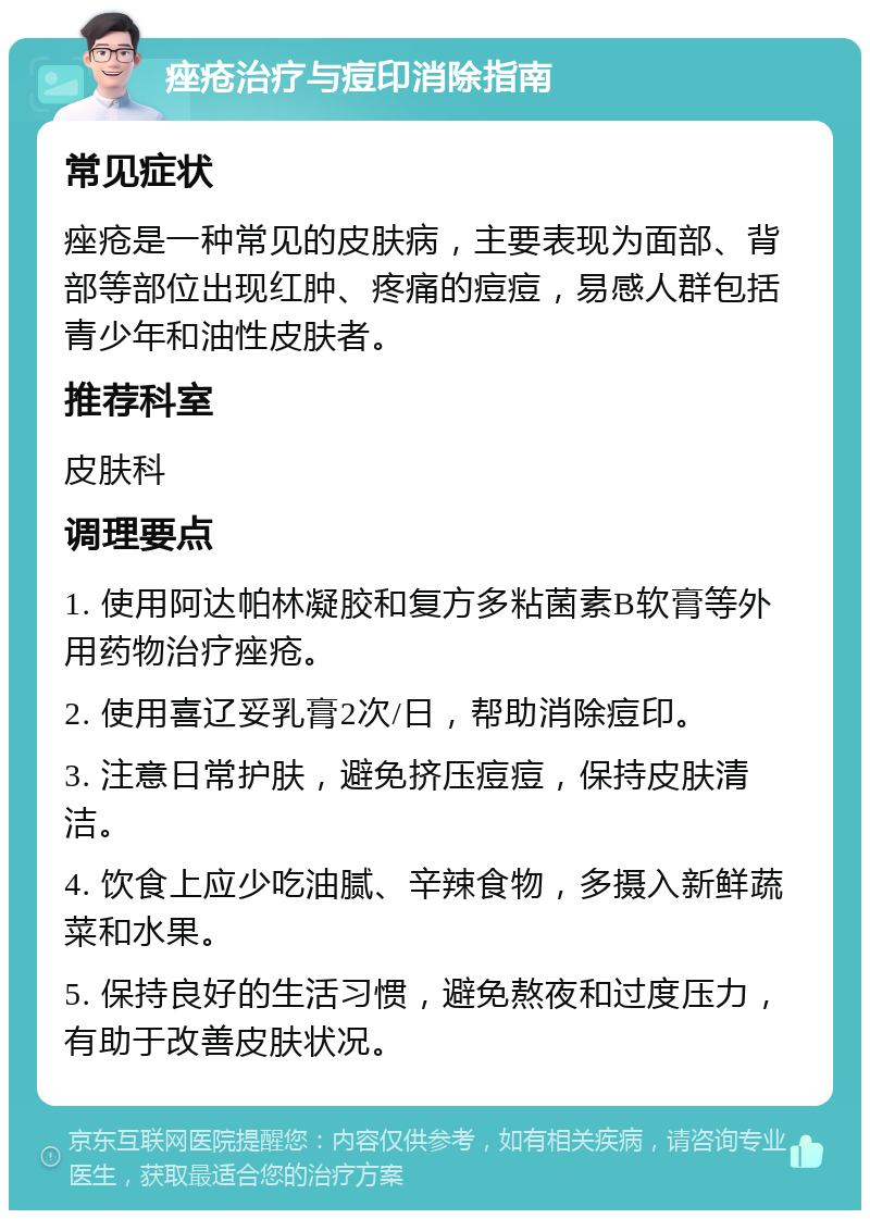 痤疮治疗与痘印消除指南 常见症状 痤疮是一种常见的皮肤病，主要表现为面部、背部等部位出现红肿、疼痛的痘痘，易感人群包括青少年和油性皮肤者。 推荐科室 皮肤科 调理要点 1. 使用阿达帕林凝胶和复方多粘菌素B软膏等外用药物治疗痤疮。 2. 使用喜辽妥乳膏2次/日，帮助消除痘印。 3. 注意日常护肤，避免挤压痘痘，保持皮肤清洁。 4. 饮食上应少吃油腻、辛辣食物，多摄入新鲜蔬菜和水果。 5. 保持良好的生活习惯，避免熬夜和过度压力，有助于改善皮肤状况。